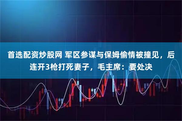 首选配资炒股网 军区参谋与保姆偷情被撞见，后连开3枪打死妻子，毛主席：要处决