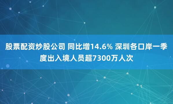 股票配资炒股公司 同比增14.6% 深圳各口岸一季度出入境人员超7300万人次